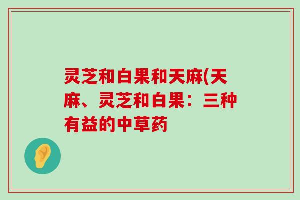 灵芝和白果和天麻(天麻、灵芝和白果：三种有益的中草药