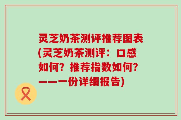 灵芝奶茶测评推荐图表(灵芝奶茶测评：口感如何？推荐指数如何？——一份详细报告)