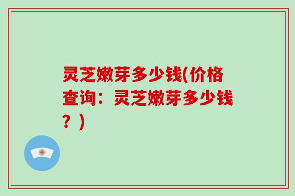 灵芝嫩芽多少钱(价格查询：灵芝嫩芽多少钱？)