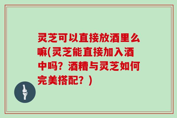 灵芝可以直接放酒里么嘛(灵芝能直接加入酒中吗？酒糟与灵芝如何完美搭配？)