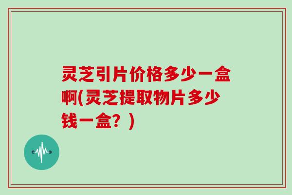 灵芝引片价格多少一盒啊(灵芝提取物片多少钱一盒？)