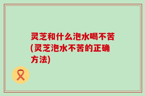 灵芝和什么泡水喝不苦(灵芝泡水不苦的正确方法)