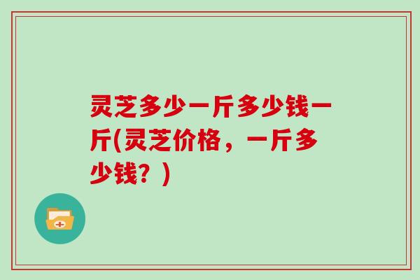 灵芝多少一斤多少钱一斤(灵芝价格，一斤多少钱？)