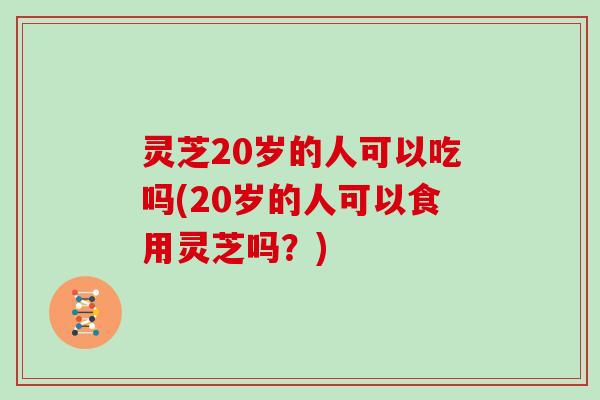 灵芝20岁的人可以吃吗(20岁的人可以食用灵芝吗？)