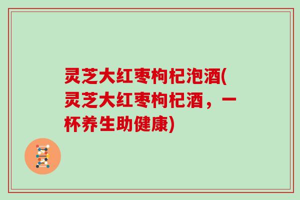 灵芝大红枣枸杞泡酒(灵芝大红枣枸杞酒，一杯养生助健康)