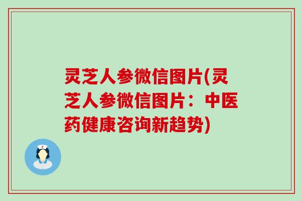 灵芝人参微信图片(灵芝人参微信图片：中医药健康咨询新趋势)