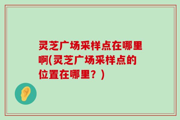 灵芝广场采样点在哪里啊(灵芝广场采样点的位置在哪里？)