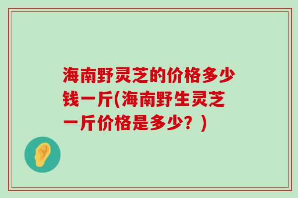 海南野灵芝的价格多少钱一斤(海南野生灵芝一斤价格是多少？)