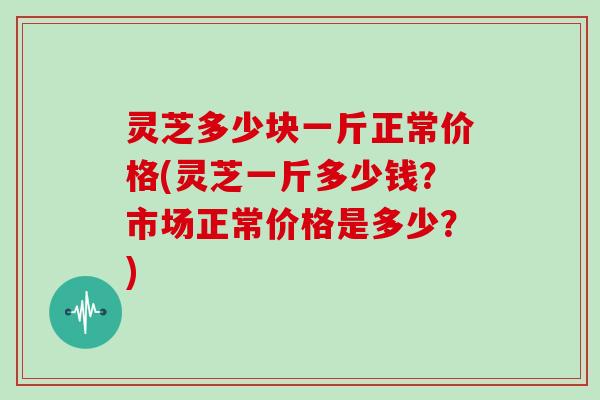 灵芝多少块一斤正常价格(灵芝一斤多少钱？市场正常价格是多少？)