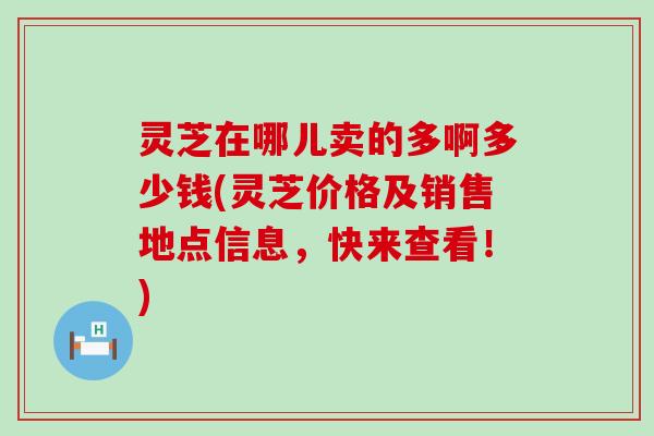 灵芝在哪儿卖的多啊多少钱(灵芝价格及销售地点信息，快来查看！)