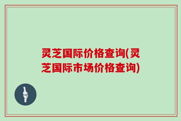 灵芝国际价格查询(灵芝国际市场价格查询)