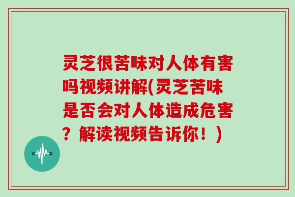 灵芝很苦味对人体有害吗视频讲解(灵芝苦味是否会对人体造成危害？解读视频告诉你！)