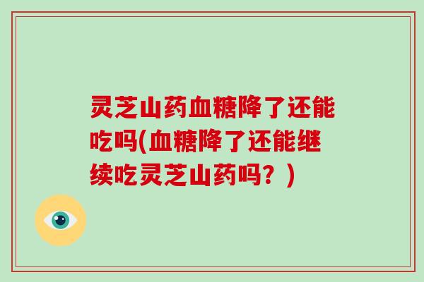 灵芝山药降了还能吃吗(降了还能继续吃灵芝山药吗？)