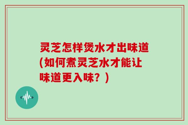 灵芝怎样煲水才出味道(如何煮灵芝水才能让味道更入味？)