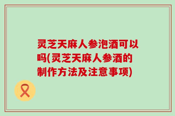 灵芝天麻人参泡酒可以吗(灵芝天麻人参酒的制作方法及注意事项)