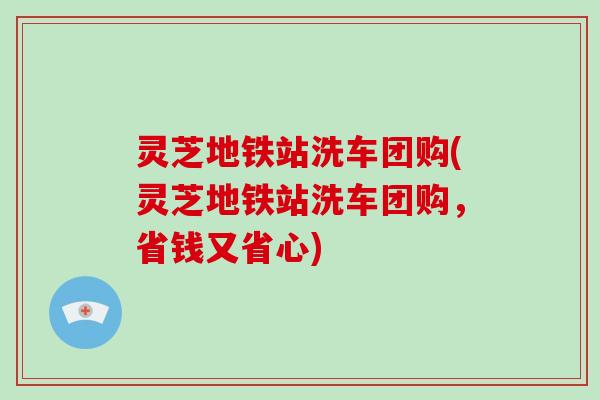 灵芝地铁站洗车团购(灵芝地铁站洗车团购，省钱又省心)