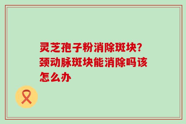 灵芝孢子粉消除斑块？颈动脉斑块能消除吗该怎么办