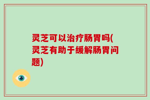 灵芝可以肠胃吗(灵芝有助于缓解肠胃问题)