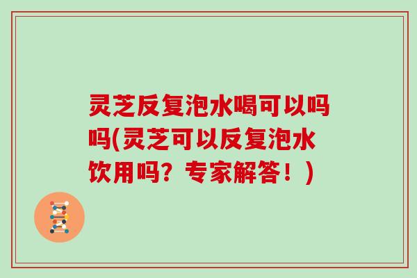 灵芝反复泡水喝可以吗吗(灵芝可以反复泡水饮用吗？专家解答！)