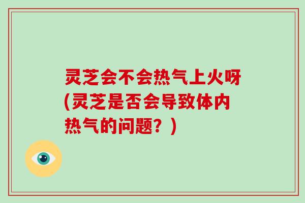 灵芝会不会热气上火呀(灵芝是否会导致体内热气的问题？)