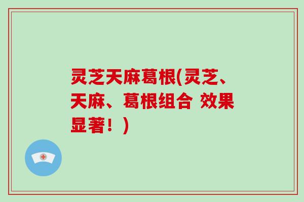 灵芝天麻葛根(灵芝、天麻、葛根组合 效果显著！)