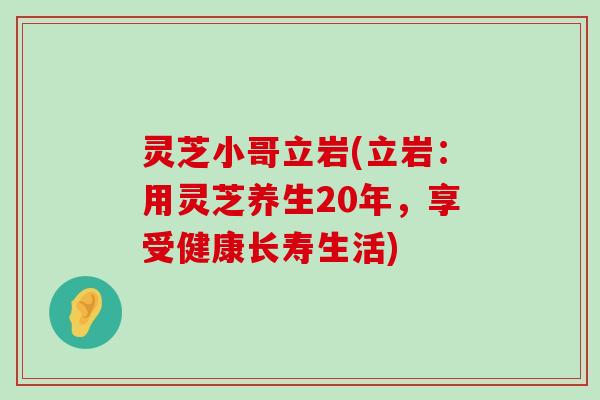 灵芝小哥立岩(立岩：用灵芝养生20年，享受健康长寿生活)