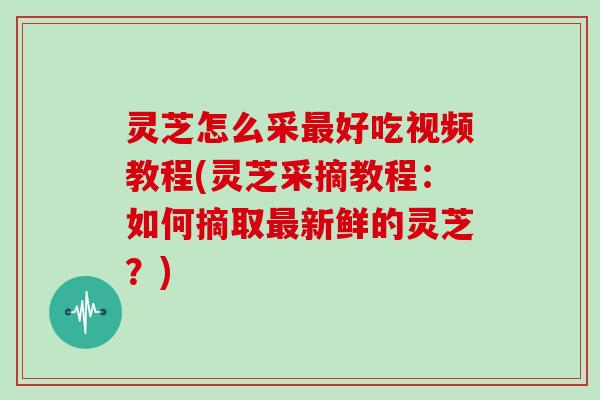 灵芝怎么采好吃视频教程(灵芝采摘教程：如何摘取新鲜的灵芝？)