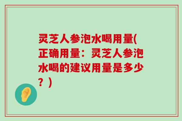 灵芝人参泡水喝用量(正确用量：灵芝人参泡水喝的建议用量是多少？)