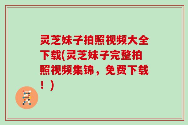 灵芝妹子拍照视频大全下载(灵芝妹子完整拍照视频集锦，免费下载！)