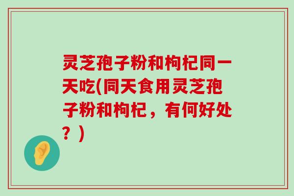 灵芝孢子粉和枸杞同一天吃(同天食用灵芝孢子粉和枸杞，有何好处？)