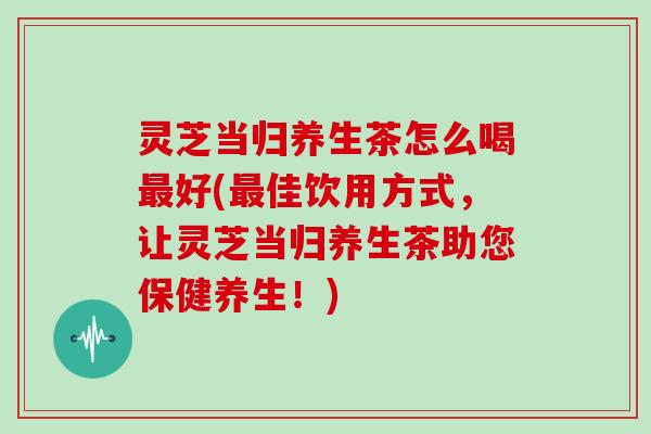 灵芝当归养生茶怎么喝好(佳饮用方式，让灵芝当归养生茶助您保健养生！)