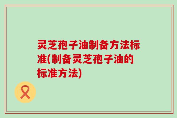 灵芝孢子油制备方法标准(制备灵芝孢子油的标准方法)