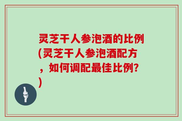 灵芝干人参泡酒的比例(灵芝干人参泡酒配方，如何调配佳比例？)