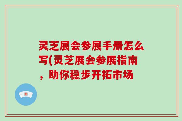 灵芝展会参展手册怎么写(灵芝展会参展指南，助你稳步开拓市场