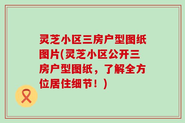 灵芝小区三房户型图纸图片(灵芝小区公开三房户型图纸，了解全方位居住细节！)