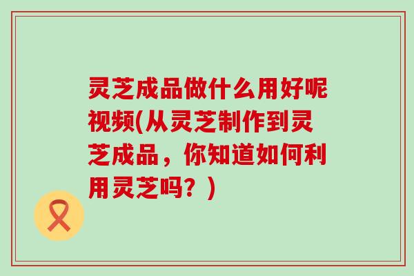 灵芝成品做什么用好呢视频(从灵芝制作到灵芝成品，你知道如何利用灵芝吗？)