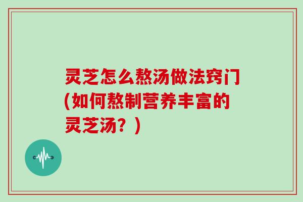 灵芝怎么熬汤做法窍门(如何熬制营养丰富的灵芝汤？)