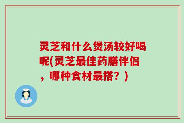 灵芝和什么煲汤较好喝呢(灵芝佳药膳伴侣，哪种食材搭？)