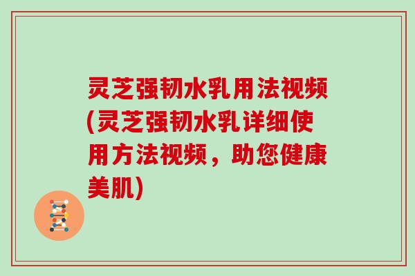 灵芝强韧水乳用法视频(灵芝强韧水乳详细使用方法视频，助您健康美肌)