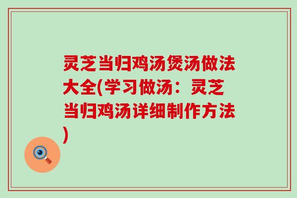 灵芝当归鸡汤煲汤做法大全(学习做汤：灵芝当归鸡汤详细制作方法)