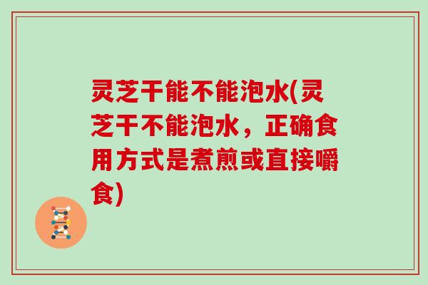 灵芝干能不能泡水(灵芝干不能泡水，正确食用方式是煮煎或直接嚼食)