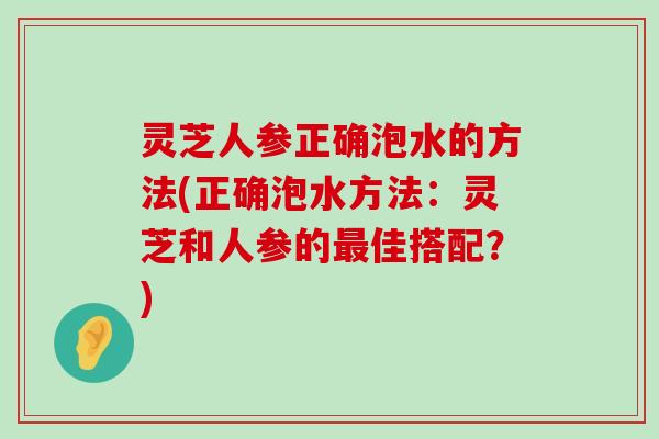 灵芝人参正确泡水的方法(正确泡水方法：灵芝和人参的佳搭配？)