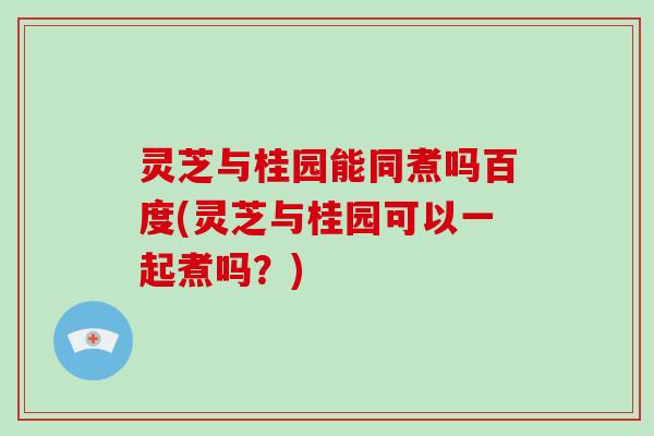 灵芝与桂园能同煮吗百度(灵芝与桂园可以一起煮吗？)