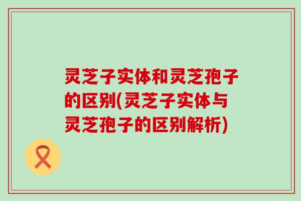 灵芝子实体和灵芝孢子的区别(灵芝子实体与灵芝孢子的区别解析)