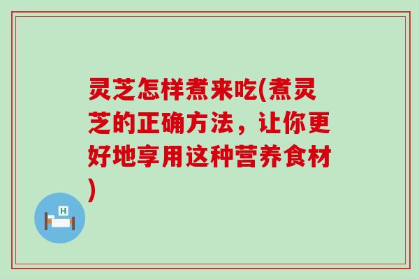 灵芝怎样煮来吃(煮灵芝的正确方法，让你更好地享用这种营养食材)