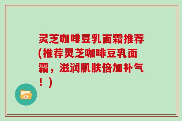 灵芝咖啡豆乳面霜推荐(推荐灵芝咖啡豆乳面霜，滋润倍加！)