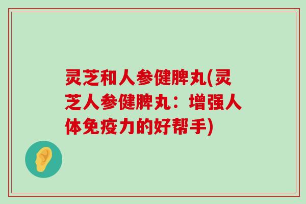 灵芝和人参健脾丸(灵芝人参健脾丸：增强人体免疫力的好帮手)