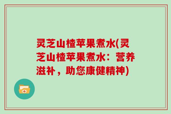 灵芝山楂苹果煮水(灵芝山楂苹果煮水：营养滋补，助您康健精神)