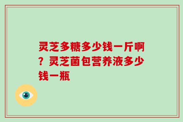 灵芝多糖多少钱一斤啊？灵芝菌包营养液多少钱一瓶