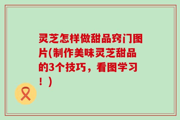 灵芝怎样做甜品窍门图片(制作美味灵芝甜品的3个技巧，看图学习！)